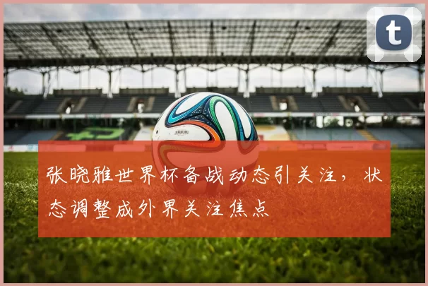 张晓雅世界杯备战动态引关注，状态调整成外界关注焦点