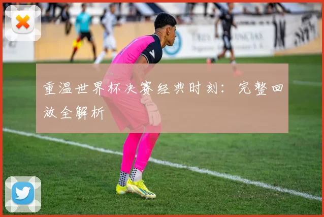 重温世界杯决赛经典时刻：完整回放全解析