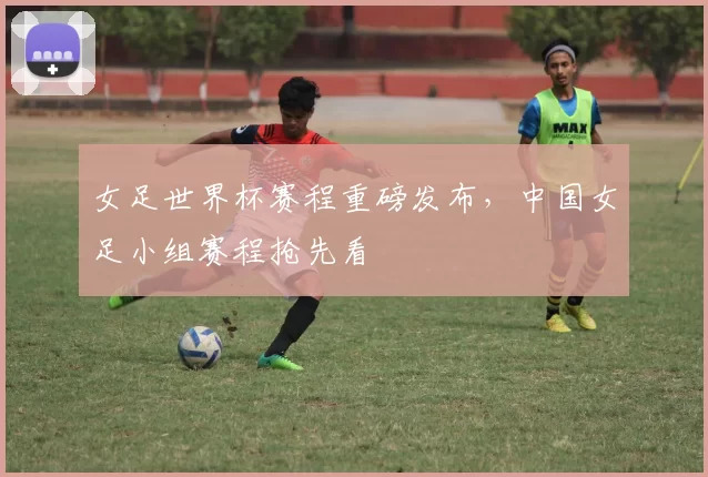 女足世界杯赛程重磅发布，中国女足小组赛程抢先看