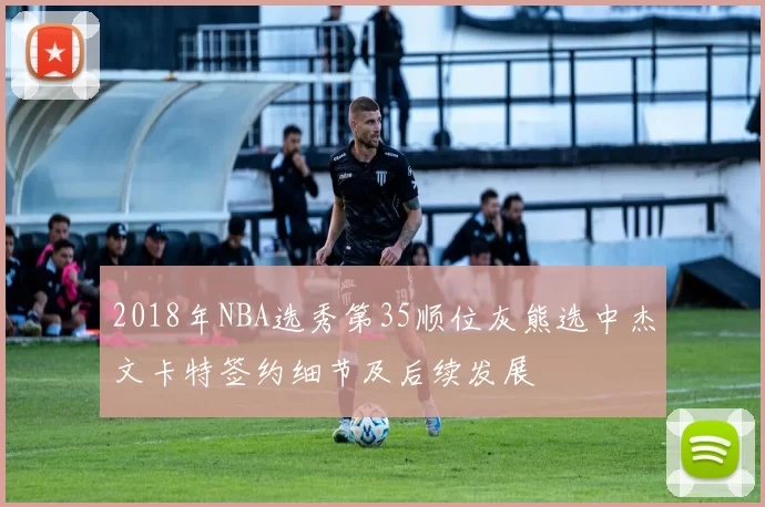 2018年NBA选秀第35顺位灰熊选中杰文卡特签约细节及后续发展