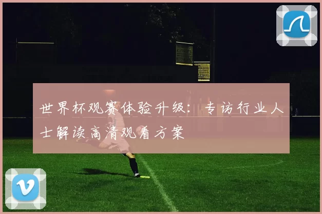 世界杯观赛体验升级:专访行业人士解读高清观看方案