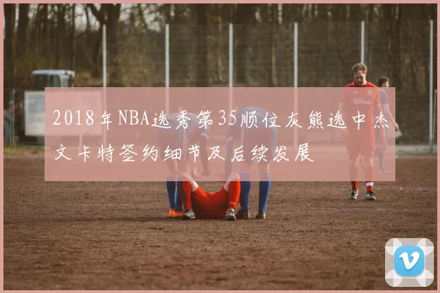 2018年NBA选秀第35顺位灰熊选中杰文卡特签约细节及后续发展