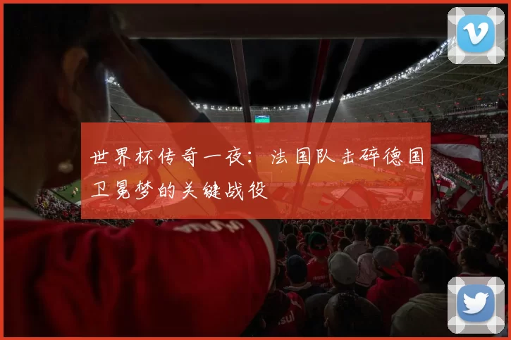 世界杯传奇一夜:法国队击碎德国卫冕梦的关键战役