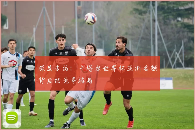 深度专访:卡塔尔世界杯亚洲名额背后的竞争格局