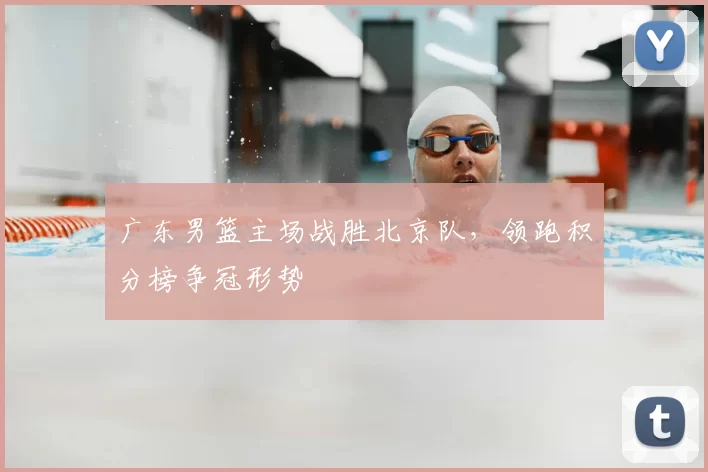 广东男篮主场战胜北京队,领跑积分榜争冠形势