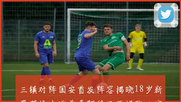 三镇对阵国安首发阵容揭晓18岁新星邓捷夫迎首秀阿德里亚诺张玉宁领衔出战