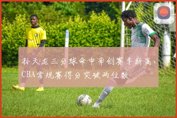 孙天龙三分球命中率创赛季新高，CBA常规赛得分突破两位数