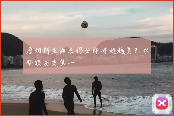 詹姆斯生涯总得分即将超越贾巴尔登顶历史第一