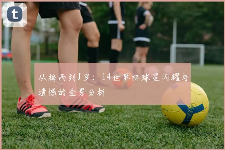 从梅西到J罗:14世界杯球星闪耀与遗憾的全景分析