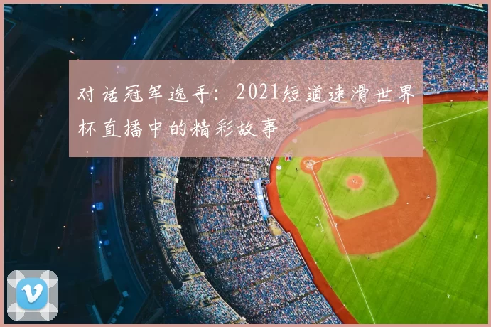 对话冠军选手:2021短道速滑世界杯直播中的精彩故事