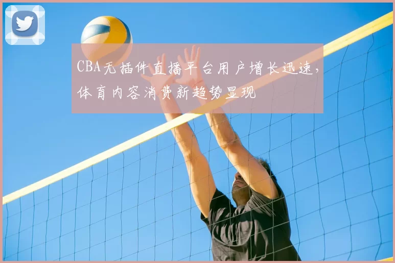 CBA无插件直播平台用户增长迅速，体育内容消费新趋势显现