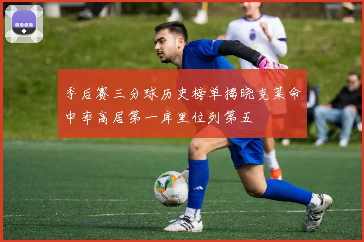 季后赛三分球历史榜单揭晓克莱命中率高居第一库里位列第五