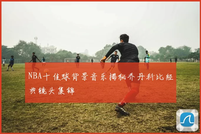 NBA十佳球背景音乐揭秘乔丹科比经典镜头集锦