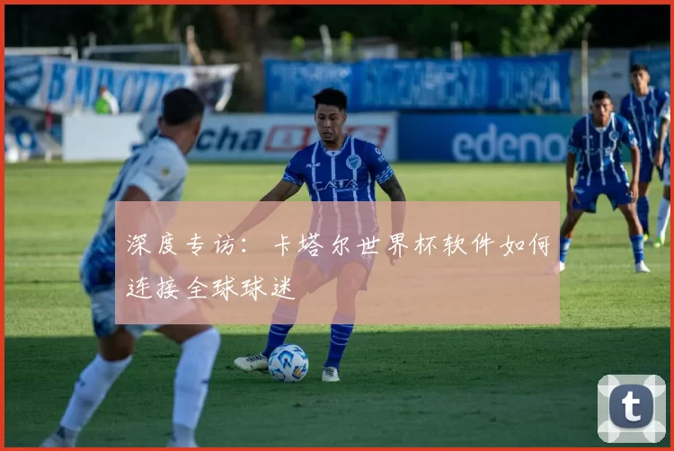 深度专访:卡塔尔世界杯软件如何连接全球球迷