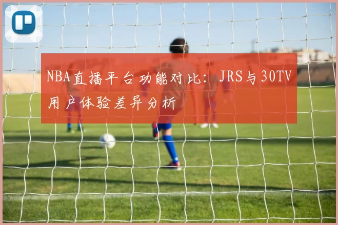 NBA直播平台功能对比：JRS与30TV用户体验差异分析