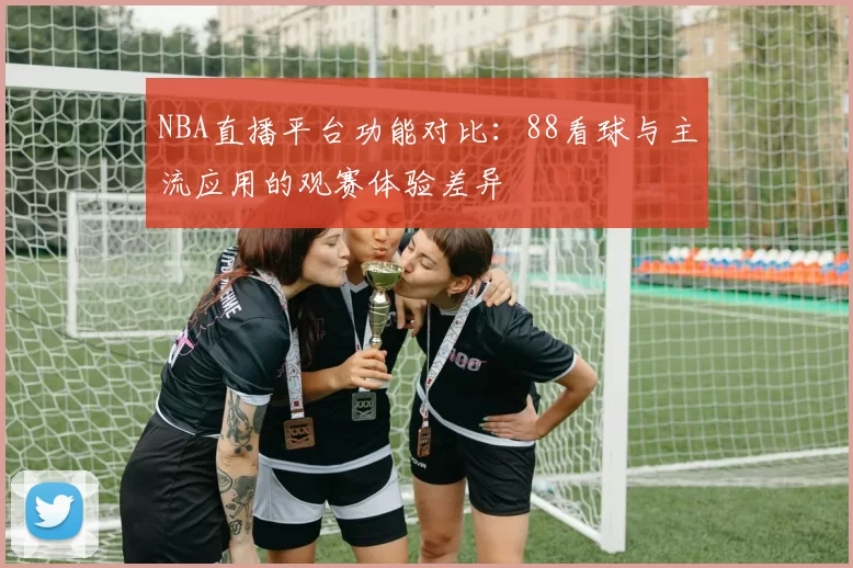 NBA直播平台功能对比：88看球与主流应用的观赛体验差异