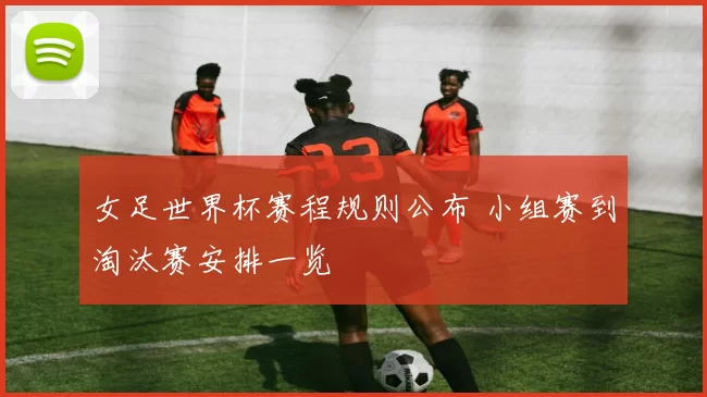 女足世界杯赛程规则公布 小组赛到淘汰赛安排一览
