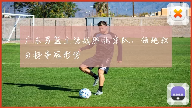 广东男篮主场战胜北京队,领跑积分榜争冠形势