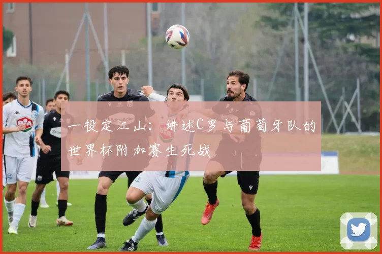 一役定江山：讲述C罗与葡萄牙队的世界杯附加赛生死战