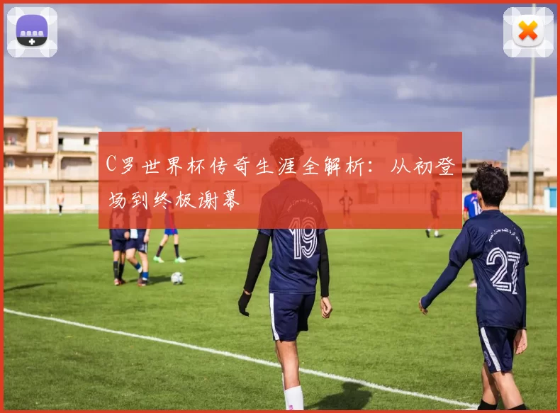 C罗世界杯传奇生涯全解析:从初登场到终极谢幕