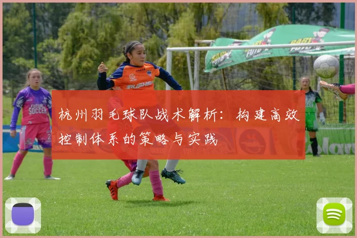 杭州羽毛球队战术解析:构建高效控制体系的策略与实践