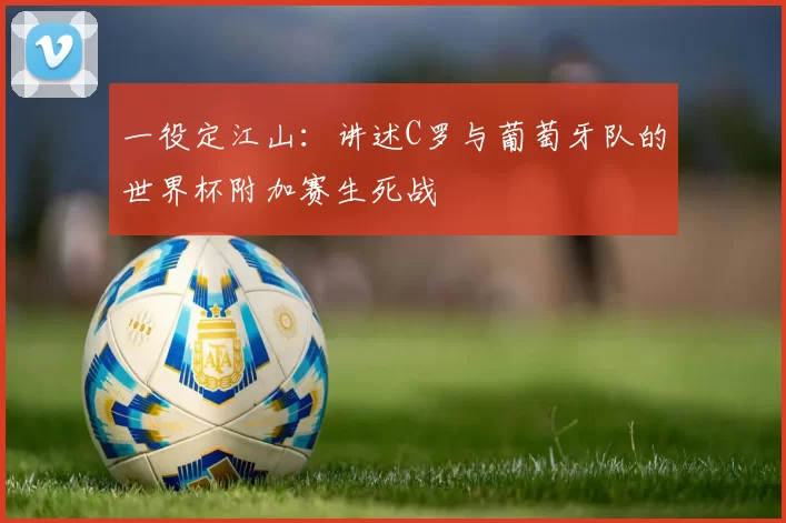 一役定江山:讲述C罗与葡萄牙队的世界杯附加赛生死战