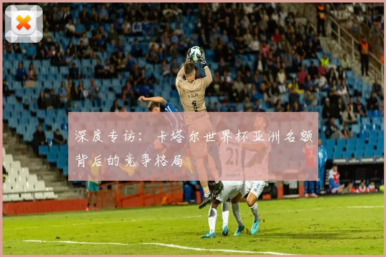 深度专访：卡塔尔世界杯亚洲名额背后的竞争格局