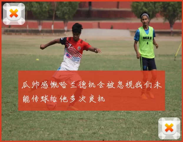 瓜帅感慨哈兰德机会被忽视我们未能传球给他多次良机