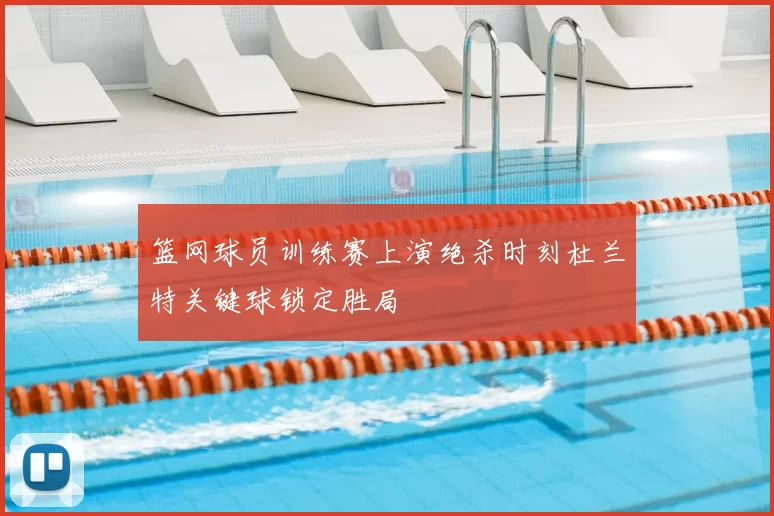 篮网球员训练赛上演绝杀时刻杜兰特关键球锁定胜局