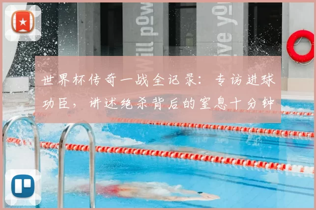 世界杯传奇一战全记录:专访进球功臣,讲述绝杀背后的窒息十分钟