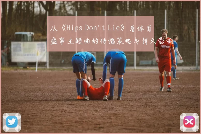 从《Hips Don't Lie》看体育盛事主题曲的传播策略与持久影响力