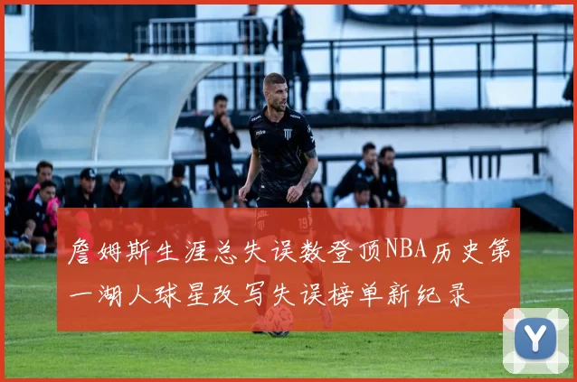 詹姆斯生涯总失误数登顶NBA历史第一湖人球星改写失误榜单新纪录