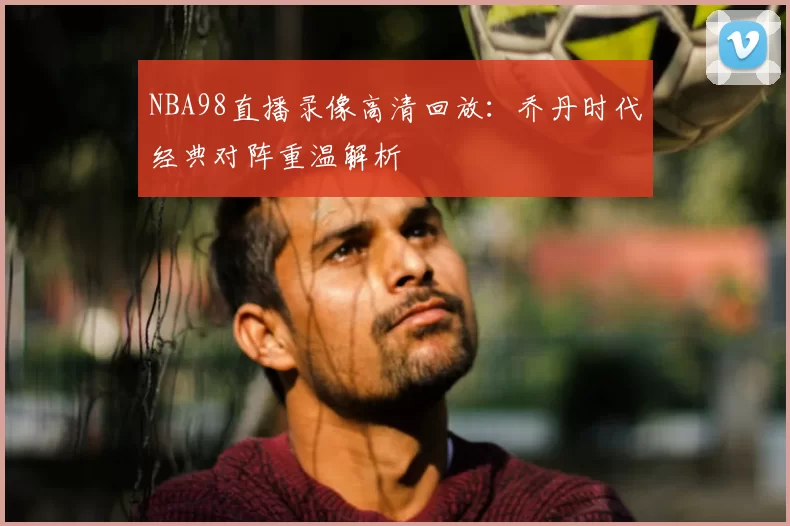 NBA98直播录像高清回放：乔丹时代经典对阵重温解析