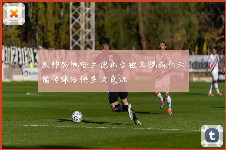 瓜帅感慨哈兰德机会被忽视我们未能传球给他多次良机