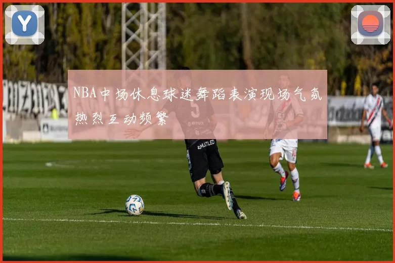 NBA中场休息球迷舞蹈表演现场气氛热烈互动频繁