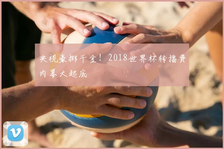 央视豪掷千金!2018世界杯转播费内幕大起底