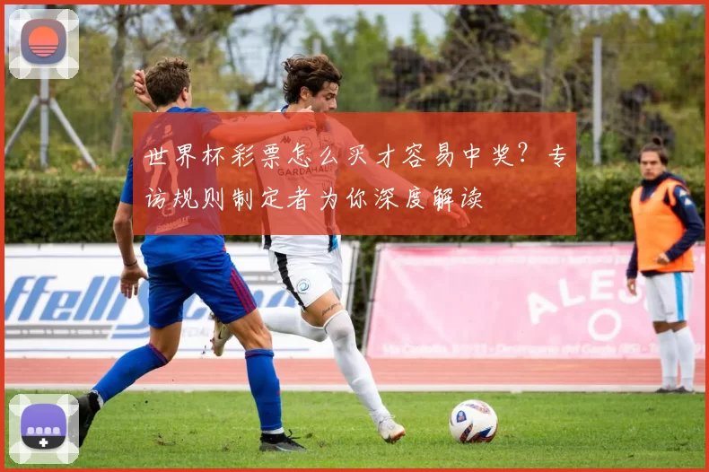 世界杯彩票怎么买才容易中奖?专访规则制定者为你深度解读