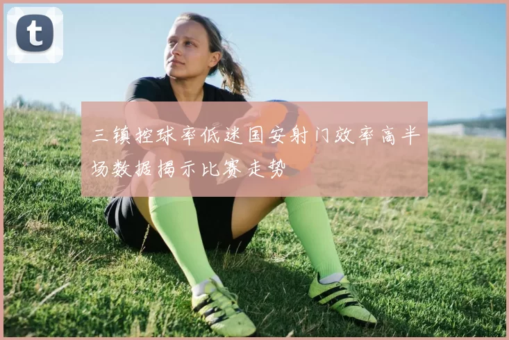 三镇控球率低迷国安射门效率高半场数据揭示比赛走势