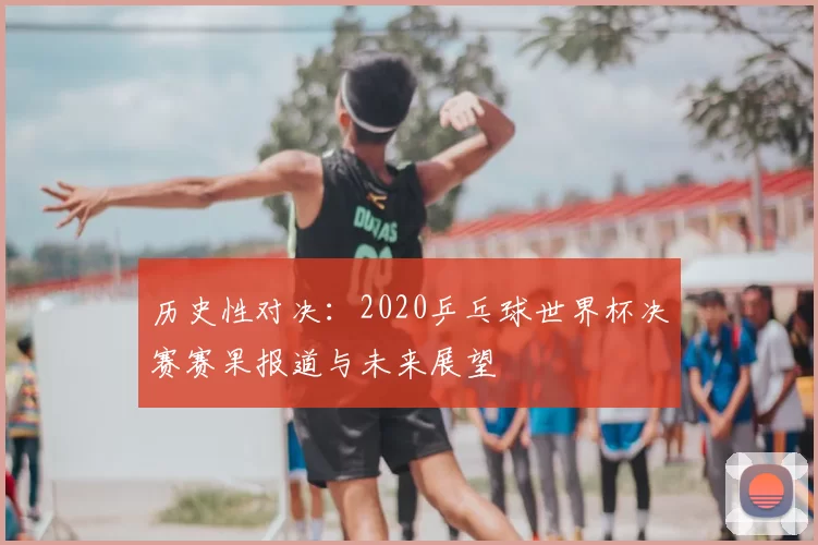 历史性对决：2020乒乓球世界杯决赛赛果报道与未来展望