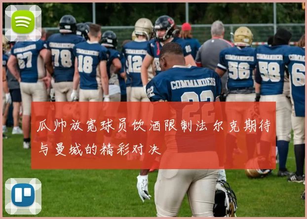 瓜帅放宽球员饮酒限制法尔克期待与曼城的精彩对决