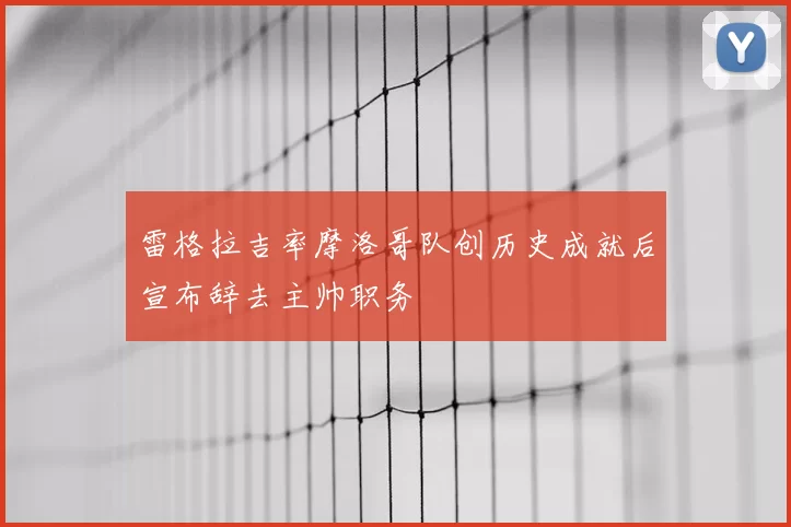 雷格拉吉率摩洛哥队创历史成就后宣布辞去主帅职务