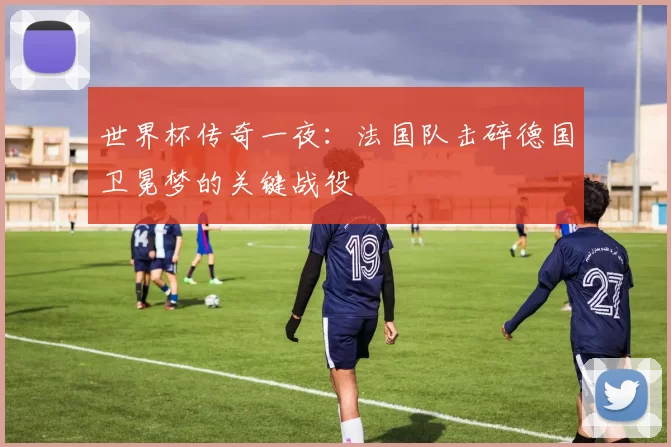 世界杯传奇一夜：法国队击碎德国卫冕梦的关键战役