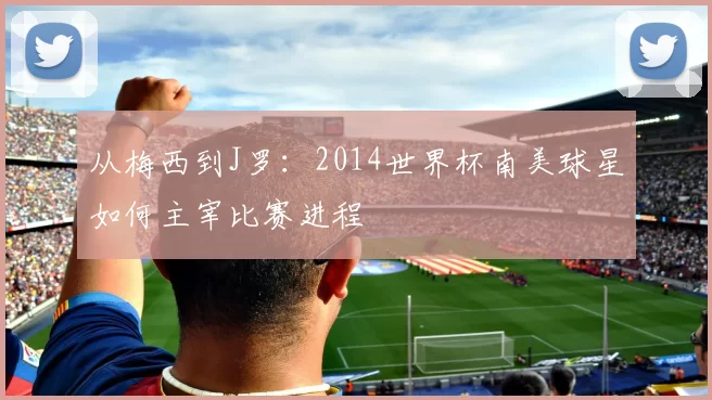 从梅西到J罗:2014世界杯南美球星如何主宰比赛进程