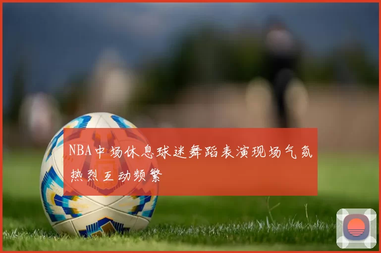 NBA中场休息球迷舞蹈表演现场气氛热烈互动频繁