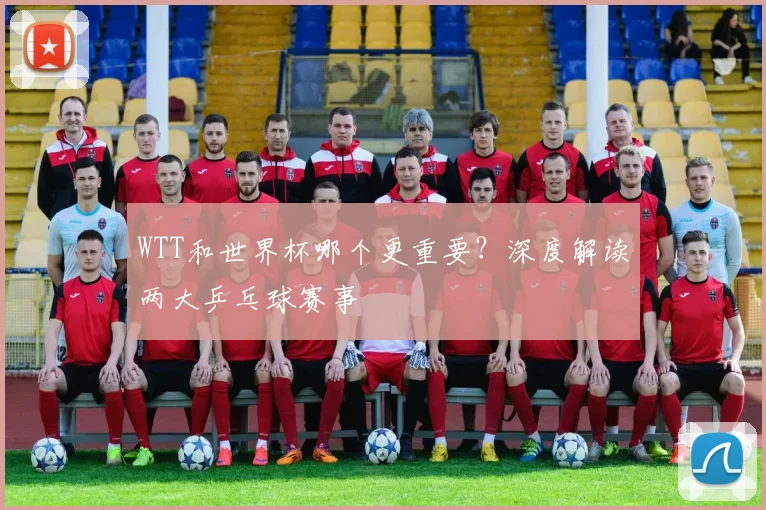 WTT和世界杯哪个更重要?深度解读两大乒乓球赛事