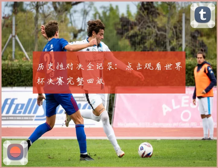 历史性对决全记录：点击观看世界杯决赛完整回放
