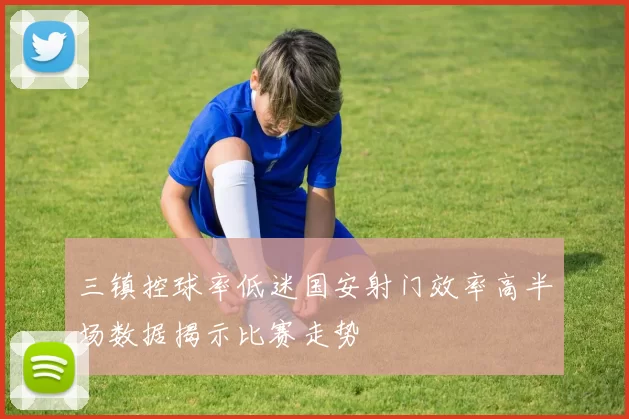 三镇控球率低迷国安射门效率高半场数据揭示比赛走势