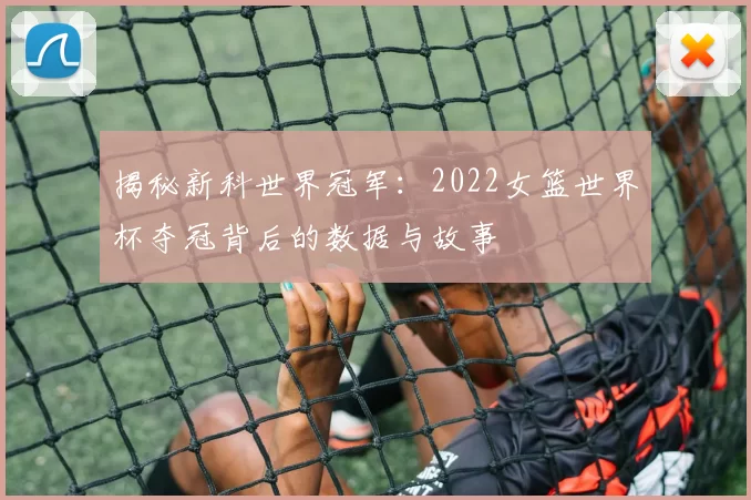 揭秘新科世界冠军:2022女篮世界杯夺冠背后的数据与故事